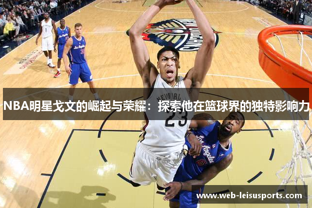 NBA明星戈文的崛起与荣耀：探索他在篮球界的独特影响力