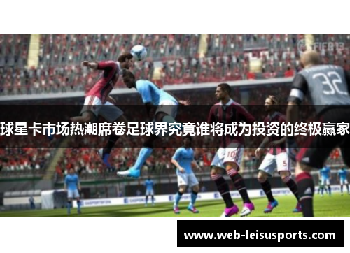 球星卡市场热潮席卷足球界究竟谁将成为投资的终极赢家