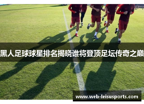 黑人足球球星排名揭晓谁将登顶足坛传奇之巅
